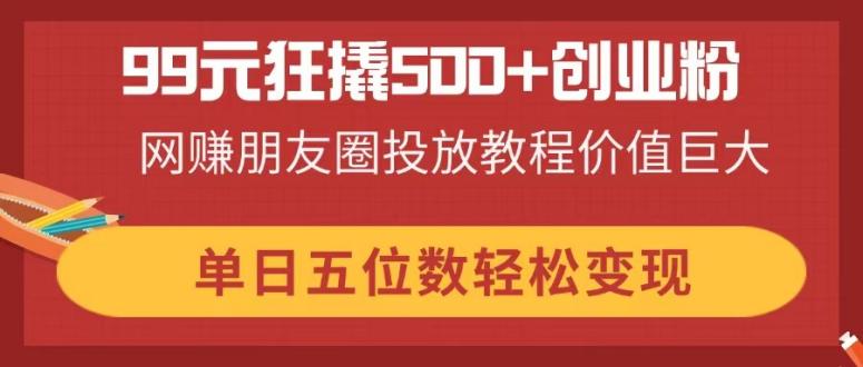 （14247期）99元狂撬500+创业粉，网赚朋友圈投放教程价值巨大，单日五位数轻松变现-轻创终点站